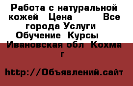 Работа с натуральной кожей › Цена ­ 500 - Все города Услуги » Обучение. Курсы   . Ивановская обл.,Кохма г.